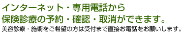 インターネット・専用電話から保険診療の予約・確認・取消ができます。美容診療・施術をご希望の方は受付まで直接お電話をお願いします。